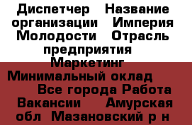 Диспетчер › Название организации ­ Империя Молодости › Отрасль предприятия ­ Маркетинг › Минимальный оклад ­ 15 000 - Все города Работа » Вакансии   . Амурская обл.,Мазановский р-н